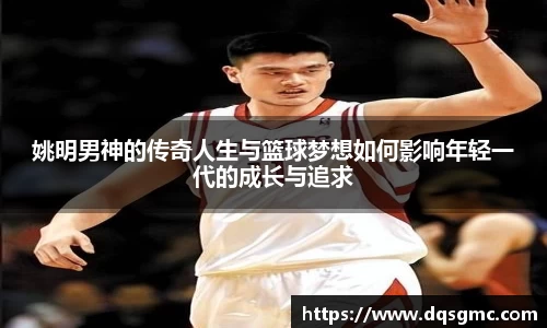 姚明男神的传奇人生与篮球梦想如何影响年轻一代的成长与追求