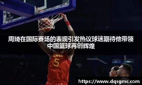 周琦在国际赛场的表现引发热议球迷期待他带领中国篮球再创辉煌