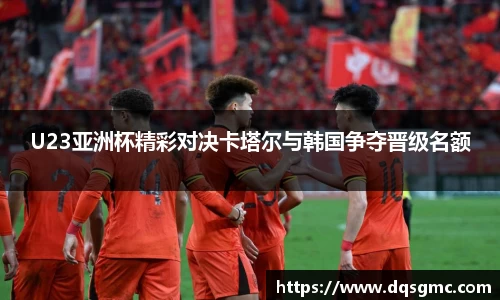 Bb艾弗森U23亚洲杯精彩对决卡塔尔与韩国争夺晋级名额